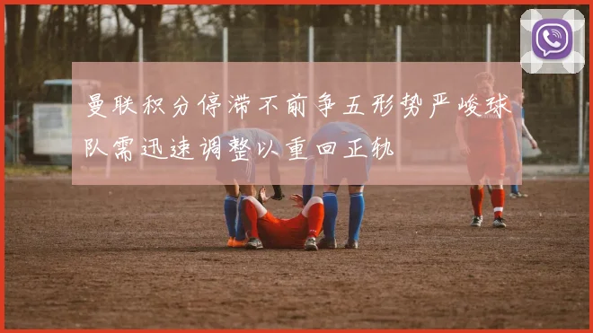 曼联积分停滞不前争五形势严峻球队需迅速调整以重回正轨