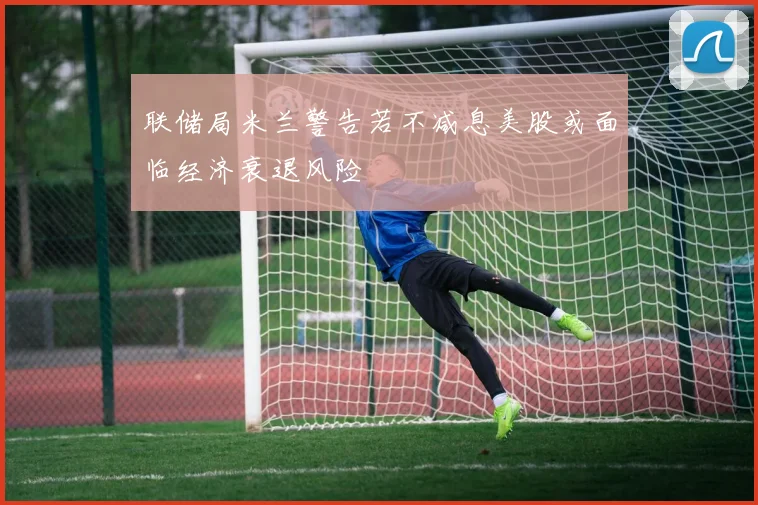 联储局米兰警告若不减息美股或面临经济衰退风险