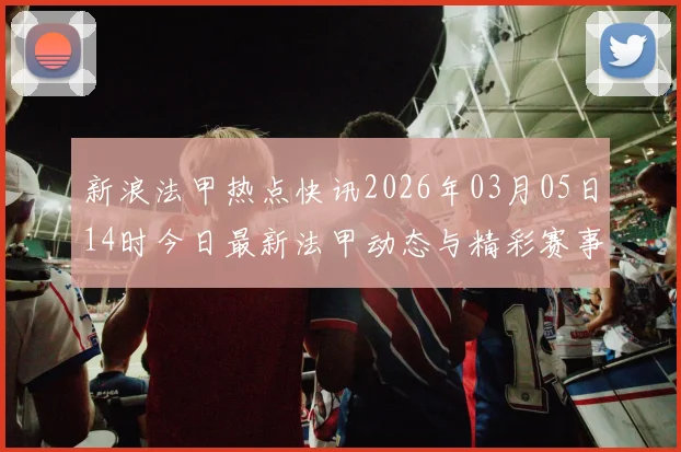 新浪法甲热点快讯2026年03月05日14时今日最新法甲动态与精彩赛事回顾