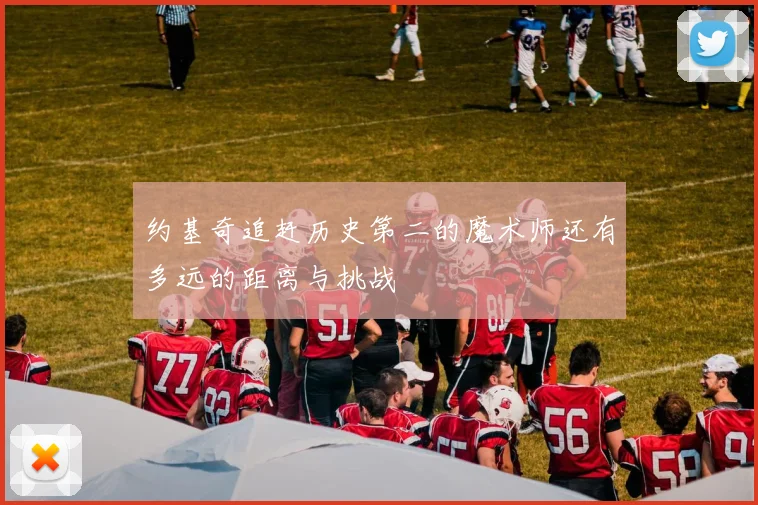 约基奇追赶历史第二的魔术师还有多远的距离与挑战