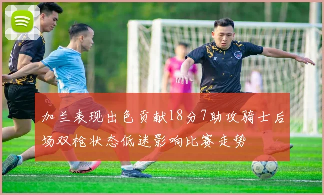 加兰表现出色贡献18分7助攻骑士后场双枪状态低迷影响比赛走势